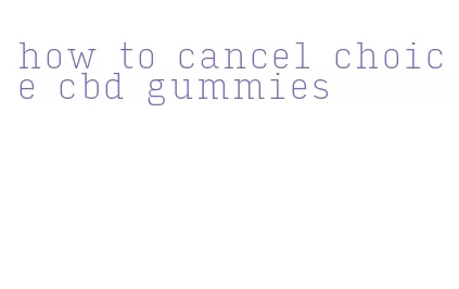 how to cancel choice cbd gummies