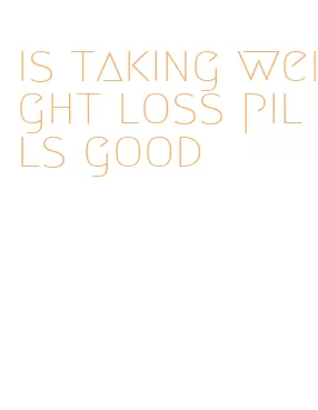 is taking weight loss pills good