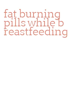 fat burning pills while breastfeeding