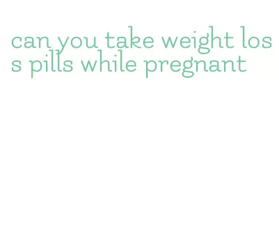 can you take weight loss pills while pregnant