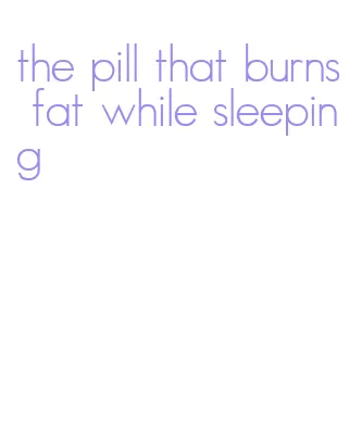 the pill that burns fat while sleeping