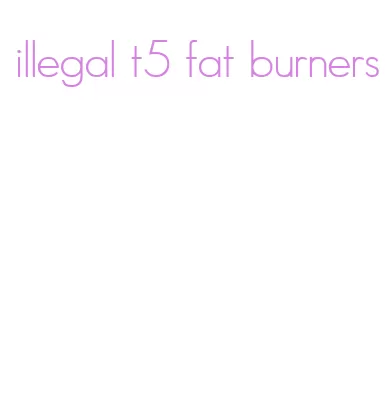 illegal t5 fat burners