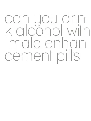 can you drink alcohol with male enhancement pills