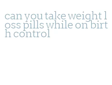 can you take weight loss pills while on birth control