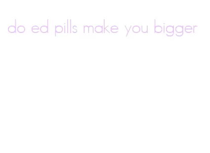 do ed pills make you bigger