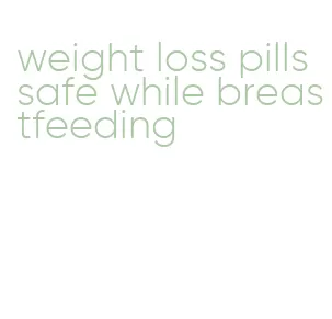 weight loss pills safe while breastfeeding