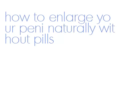 how to enlarge your peni naturally without pills