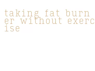 taking fat burner without exercise