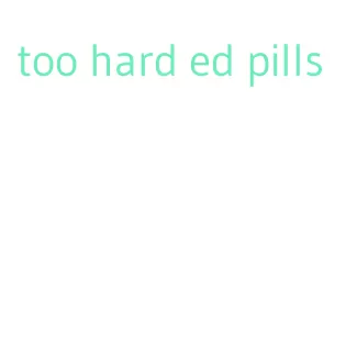 too hard ed pills