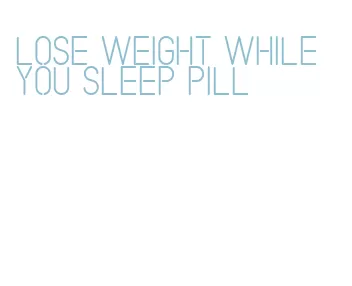 lose weight while you sleep pill