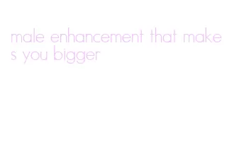 male enhancement that makes you bigger